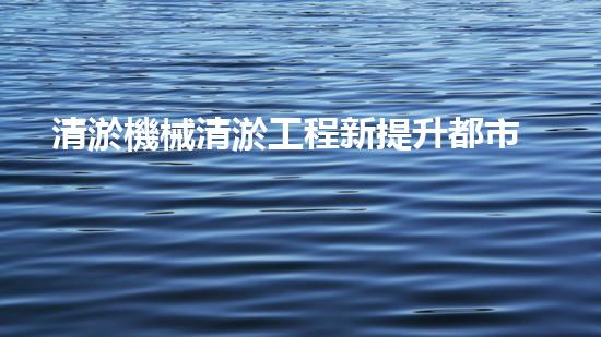 清淤機械清淤工程新提升都市生態(tài)健康！關(guān)鍵技術(shù)與應(yīng)用策略